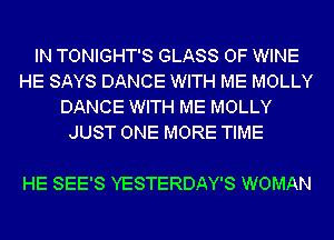 IN TONIGHT'S GLASS 0F WINE
HE SAYS DANCE WITH ME MOLLY
DANCE WITH ME MOLLY
JUST ONE MORE TIME

HE SEE'S YESTERDAY'S WOMAN