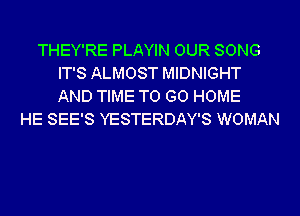 THEY'RE PLAYIN OUR SONG
IT'S ALMOST MIDNIGHT
AND TIME TO GO HOME

HE SEE'S YESTERDAY'S WOMAN