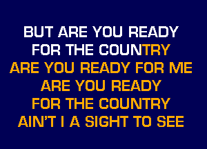 BUT ARE YOU READY
FOR THE COUNTRY
ARE YOU READY FOR ME
ARE YOU READY
FOR THE COUNTRY
AIN'T I A SIGHT TO SEE