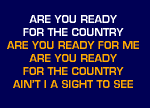 ARE YOU READY
FOR THE COUNTRY
ARE YOU READY FOR ME
ARE YOU READY
FOR THE COUNTRY
AIN'T I A SIGHT TO SEE