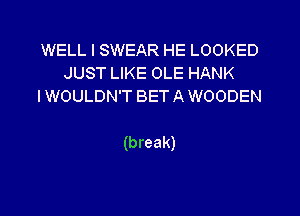 WELL I SWEAR HE LOOKED
JUSTUKEOLEHANK
IWOULDN'T BET A WOODEN

(break)