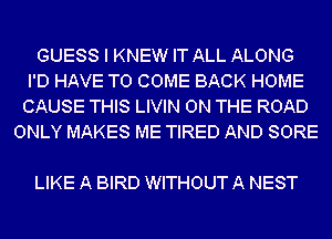 GUESS I KNEW IT ALL ALONG
I'D HAVE TO COME BACK HOME
CAUSE THIS LIVIN ON THE ROAD
ONLY MAKES ME TIRED AND SORE

LIKE A BIRD WITHOUT A NEST