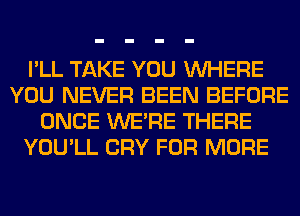 I'LL TAKE YOU WHERE
YOU NEVER BEEN BEFORE
ONCE WERE THERE
YOU'LL CRY FOR MORE