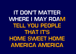 IT DON'T MATTER
WHERE I MAY ROAM
TELL YOU PEOPLE
THAT ITS
HOME SWEET HOME
AMERICA AMERICA