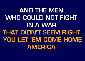 AND THE MEN
WHO COULD NOT FIGHT
IN A WAR
THAT DIDN'T SEEM RIGHT
YOU LET 'EM COME HOME
AMERICA