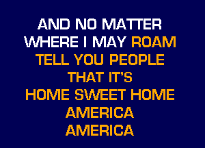 AND NO MATTER
WHERE I MAY ROAM

TELL YOU PEOPLE
THAT IT'S

HOME SWEET HOME
AMERICA
AMERICA