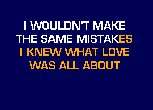 I WOULDN'T MAKE
THE SAME MISTAKES
I KNEW WHAT LOVE
WAS ALL ABOUT