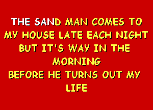 THE SAND MAN COMES TO
MY HOUSE LATE EACH NIGHT
BUT IT'S WAY IN THE

MORNING
BEFORE HE TURNS OUT MY
LIFE