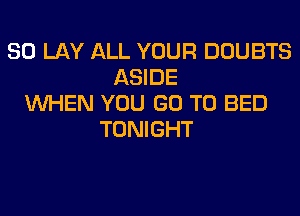 SO LAY ALL YOUR DOUBTS
ASIDE
WHEN YOU GO TO BED
TONIGHT