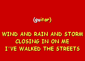(guitar)

WIND AND RAIN AND STORM
CLOSING IN ON ME
I'VE WALKED THE STREETS