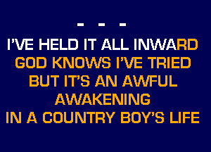 I'VE HELD IT ALL INWARD
GOD KNOWS I'VE TRIED
BUT ITS AN AWFUL
AWAKENING
IN A COUNTRY BOY'S LIFE