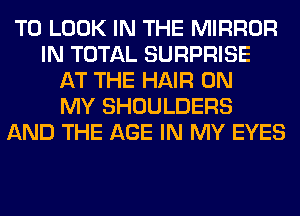 TO LOOK IN THE MIRROR
IN TOTAL SURPRISE
AT THE HAIR ON
MY SHOULDERS
AND THE AGE IN MY EYES