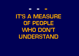 ITS A MEASURE
OF PEOPLE

WHO DON'T
UNDERSTAND