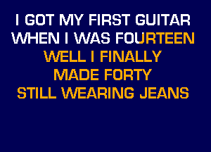 I GOT MY FIRST GUITAR
INHEN I WAS FOURTEEN
WELL I FINALLY
MADE FORTY
STILL WEARING JEANS