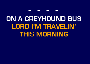 ON A GREYHOUND BUS
LORD I'M TRAVELIN'

THIS MORNING