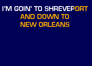 I'M GOIN' T0 SHREVEPORT
AND DOWN TO
NEW ORLEANS