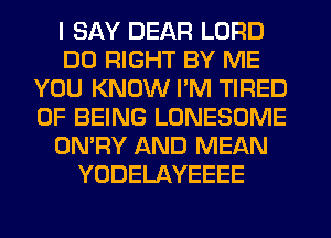 I SAY DEAR LORD
DO RIGHT BY ME
YOU KNOW I'M TIRED
OF BEING LONESOME
ON'RY AND MEAN
YODELAYEEEE