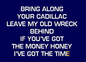 BRING ALONG
YOUR CADILLAC
LEAVE MY OLD WRECK
BEHIND
IF YOU'VE GOT
THE MONEY HONEY
I'VE GOT THE TIME