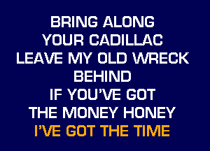 BRING ALONG
YOUR CADILLAC
LEAVE MY OLD WRECK
BEHIND
IF YOU'VE GOT
THE MONEY HONEY
I'VE GOT THE TIME