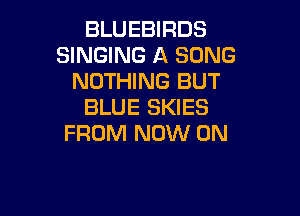 BLUEBIRDS
SINGING A SONG
NOTHING BUT
BLUE SKIES

FROM NOW ON