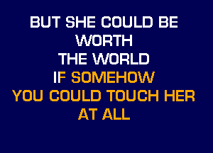 BUT SHE COULD BE
WORTH
THE WORLD
IF SOMEHOW
YOU COULD TOUCH HER
AT ALL