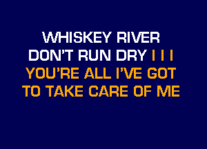 INHISKEY RIVER
DON'T RUN DRY I I I
YOU'RE ALL I'VE GOT

TO TAKE CARE OF ME