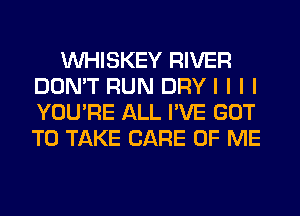 INHISKEY RIVER
DON'T RUN DRY I I I I
YOU'RE ALL I'VE GOT
TO TAKE CARE OF ME