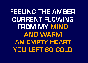 FEELING THE AMBER
CURRENT FLOVVING
FROM MY MIND
AND WARM
AN EMPTY HEART
YOU LEFT SO COLD