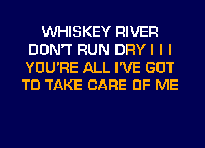 INHISKEY RIVER
DON'T RUN DRY I I I
YOU'RE ALL I'VE GOT

TO TAKE CARE OF ME