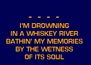 I'M BROWNING
IN A VVHISKEY RIVER
BATHIN' MY MEMORIES
BY THE WETNESS
OF ITS SOUL