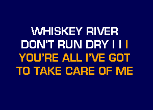 INHISKEY RIVER
DON'T RUN DRY I I I
YOU'RE ALL I'VE GOT

TO TAKE CARE OF ME