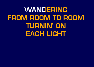 WANDERING
FROM ROOM T0 ROOM
TURNIM ON

EACH LIGHT