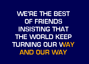 WERE THE BEST
OF FRIENDS
INSISTING THAT
THE WORLD KEEP
TURNING OUR WAY
AND OUR WAY