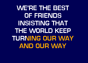 WERE THE BEST
OF FRIENDS
INSISTING THAT
THE WORLD KEEP
TURNING OUR WAY
AND OUR WAY