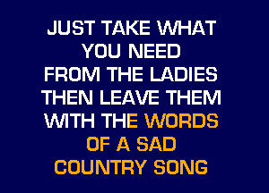 JUST TAKE WHAT
YOU NEED
FROM THE LADIES
THEN LEAVE THEM
WTH THE WORDS
OF A SAD
COUNTRY SONG