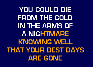 YOU COULD DIE
FROM THE COLD
IN THE ARMS OF
A NIGHTMARE
KNOUVING WELL
THAT YOUR BEST DAYS
ARE GONE