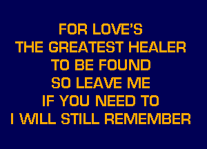 FOR LOVE'S
THE GREATEST HEALER
TO BE FOUND
SO LEAVE ME
IF YOU NEED TO
I WILL STILL REMEMBER