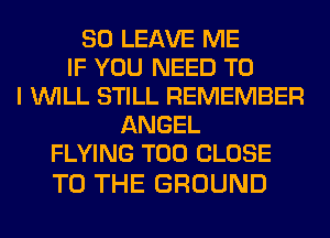 SO LEAVE ME
IF YOU NEED TO
I WILL STILL REMEMBER
ANGEL
FLYING T00 CLOSE

TO THE GROUND