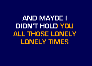 AND MAYBE I
DIDMT HOLD YOU
ALL THOSE LONELY
LONELY TIMES