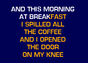AND THIS MORNING
AT BREAKFAST
I SPILLED ALL
THE COFFEE
AND I OPENED
THE DOOR
ON MY KNEE