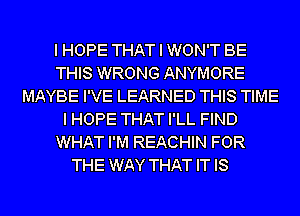 I HOPE THAT I WON'T BE
THIS WRONG ANYMORE
MAYBE I'VE LEARNED THIS TIME
I HOPE THAT I'LL FIND
WHAT I'M REACHIN FOR
THE WAY THAT IT IS