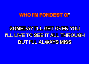 WHO I'M FONDEST 0F

SOMEDAY I'LL GET OVER YOU
I'LL LIVE TO SEE IT ALL THROUGH
BUT I'LL ALWAYS MISS