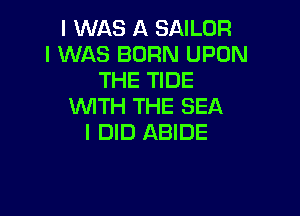 I WAS A SAILOR
I WAS BORN UPON
THE TIDE
UVITH THE SEA

I DID ABIDE