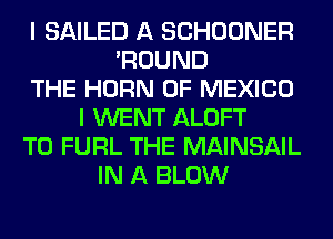 I SAILED A SCHOONER
'ROUND
THE HORN OF MEXICO
I WENT ALOFT
T0 FURL THE MAINSAIL
IN A BLOW