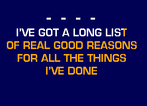 I'VE GOT A LONG LIST
OF REAL GOOD REASONS
FOR ALL THE THINGS
I'VE DONE