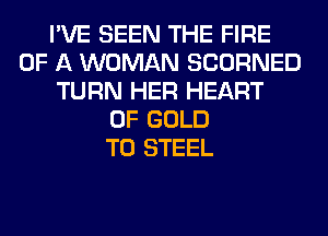 I'VE SEEN THE FIRE
OF A WOMAN SCORNED
TURN HER HEART
OF GOLD
T0 STEEL