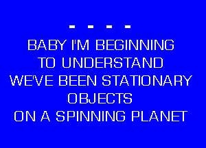 BABY I'M BEGINNING
TO UNDERSTAND
WE'VE BEEN STATIONARY
OBJECTS
ON A SPINNING PLANEF