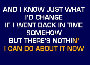 AND I KNOW JUST INHAT
I'D CHANGE
IF I WENT BACK IN TIME
SOMEHOW
BUT THERE'S NOTHIN'
I CAN DO ABOUT IT NOW