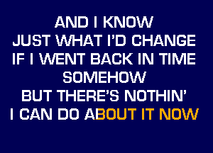 AND I KNOW
JUST INHAT I'D CHANGE
IF I WENT BACK IN TIME
SOMEHOW
BUT THERE'S NOTHIN'
I CAN DO ABOUT IT NOW