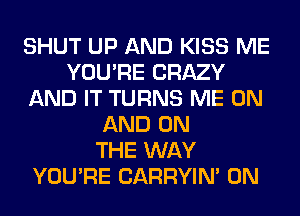 SHUT UP AND KISS ME
YOU'RE CRAZY
AND IT TURNS ME ON
AND ON
THE WAY
YOU'RE CARRYIN' 0N